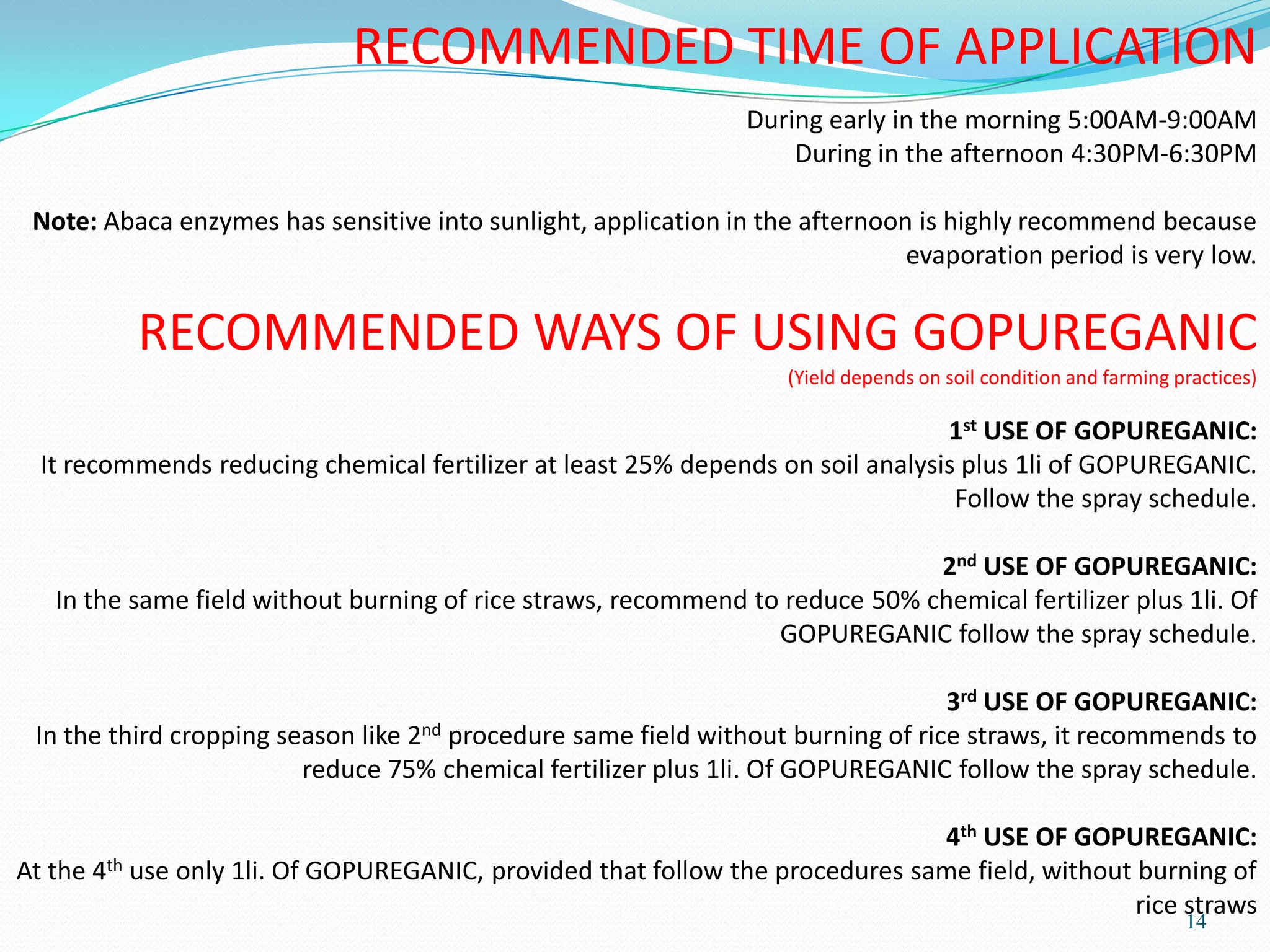 14
RECOMMENDED TIME OF APPLICATION
During early in the morning 5:00AM-9:00AM
During in the afternoon 4:30PM-6:30PM
Note: Abaca enzymes has sensitive into sunlight, application in the afternoon is highly recommend because
evaporation period is very low.
RECOMMENDED WAYS OF USING GOPUREGANIC
(Yield depends on soil condition and farming practices)
1st USE OF GOPUREGANIC:
It recommends reducing chemical fertilizer at least 25% depends on soil analysis plus 1li of GOPUREGANIC.
Follow the spray schedule.
2nd USE OF GOPUREGANIC:
In the same field without burning of rice straws, recommend to reduce 50% chemical fertilizer plus 1li. Of
GOPUREGANIC follow the spray schedule.
3rd USE OF GOPUREGANIC:
In the third cropping season like 2nd procedure same field without burning of rice straws, it recommends to
reduce 75% chemical fertilizer plus 1li. Of GOPUREGANIC follow the spray schedule.
4th USE OF GOPUREGANIC:
At the 4th use only 1li. Of GOPUREGANIC, provided that follow the procedures same field, without burning of
rice straws
 