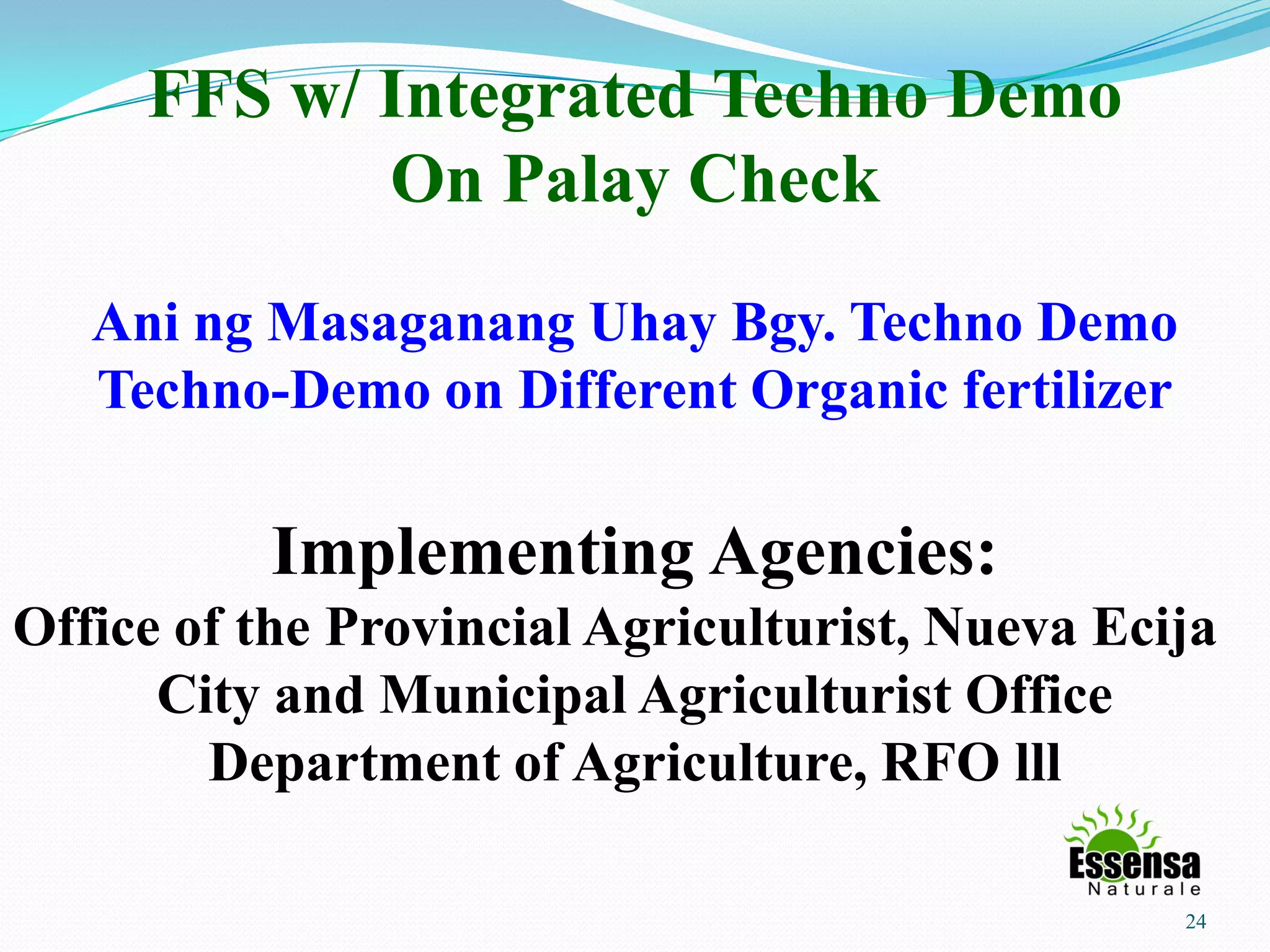 24
FFS w/ Integrated Techno Demo
On Palay Check
Ani ng Masaganang Uhay Bgy. Techno Demo
Techno-Demo on Different Organic fertilizer
Implementing Agencies:
Office of the Provincial Agriculturist, Nueva Ecija
City and Municipal Agriculturist Office
Department of Agriculture, RFO lll
 