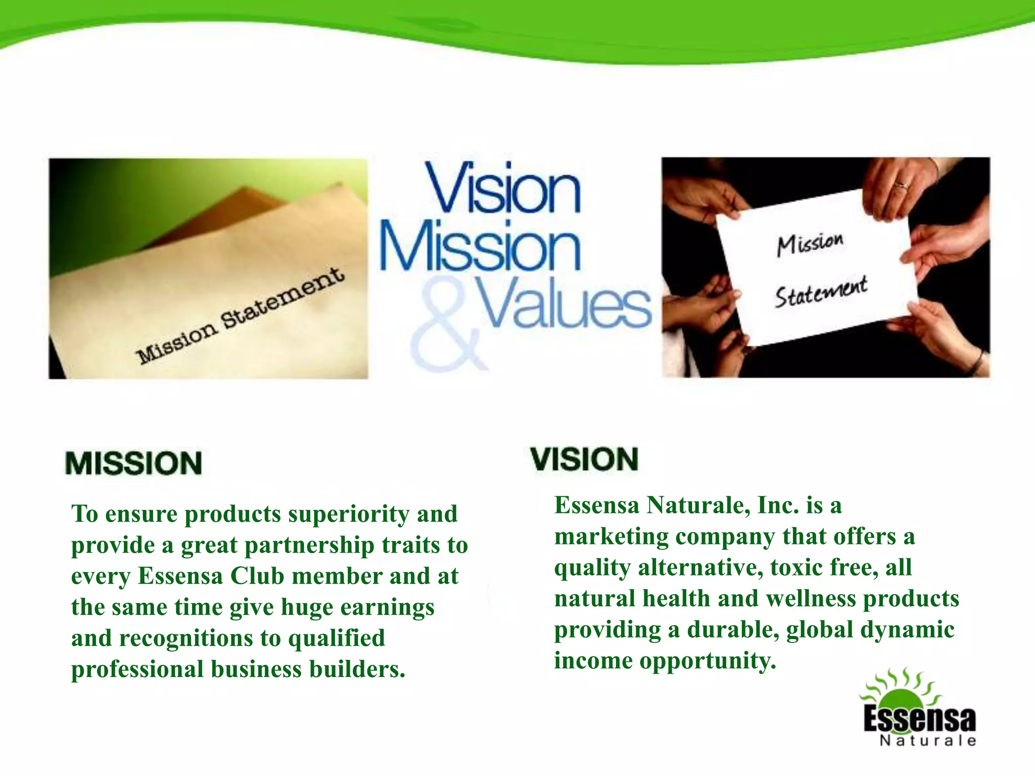 9
Essensa Naturale, Inc. is a
marketing company that offers a
quality alternative, toxic free, all
natural health and wellness products
providing a durable, global dynamic
income opportunity.
To ensure products superiority and
provide a great partnership traits to
every Essensa Club member and at
the same time give huge earnings
and recognitions to qualified
professional business builders.
 
