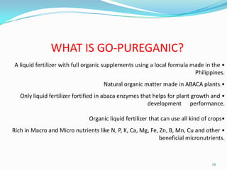 10
WHAT IS GO-PUREGANIC?
•A liquid fertilizer with full organic supplements using a local formula made in the
Philippines.
•Natural organic matter made in ABACA plants.
•Only liquid fertilizer fortified in abaca enzymes that helps for plant growth and
development performance.
•Organic liquid fertilizer that can use all kind of crops
•Rich in Macro and Micro nutrients like N, P, K, Ca, Mg, Fe, Zn, B, Mn, Cu and other
beneficial micronutrients.
 