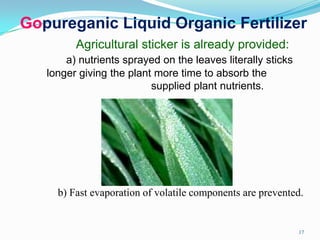 Gopureganic Liquid Organic Fertilizer
Agricultural sticker is already provided:
a) nutrients sprayed on the leaves literally sticks
longer giving the plant more time to absorb the
supplied plant nutrients.
b) Fast evaporation of volatile components are prevented.
17
 