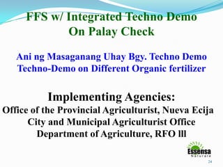 24
FFS w/ Integrated Techno Demo
On Palay Check
Ani ng Masaganang Uhay Bgy. Techno Demo
Techno-Demo on Different Organic fertilizer
Implementing Agencies:
Office of the Provincial Agriculturist, Nueva Ecija
City and Municipal Agriculturist Office
Department of Agriculture, RFO lll
 