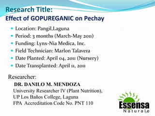 Research Title:
Effect of GOPUREGANIC on Pechay
 Location: Pangil,Laguna
 Period: 3 months (March-May 2011)
 Funding: Lynx-Nia Medica, Inc.
 Field Technician: Marlon Talavera
 Date Planted: April 04, 2011 (Nursery)
 Date Transplanted: April 11, 2011
Researcher:
DR. DANILO M. MENDOZA
University Researcher lV (Plant Nutrition),
UP Los Baños College, Laguna
FPA Accreditation Code No. PNT 110
58
 