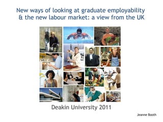 New ways of looking at graduate employability  & the new labour market: a view from the UK Deakin University 2011 Jeanne Booth 
