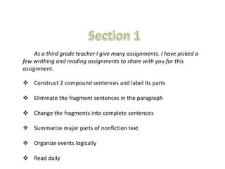As a third grade teacher I give many assignments. I have picked a
few writhing and reading assignments to share with you for this
assignment.

 Construct 2 compound sentences and label its parts

 Eliminate the fragment sentences in the paragraph

 Change the fragments into complete sentences

 Summarize major parts of nonfiction text

 Organize events logically

 Read daily
 