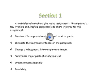 As a third grade teacher I give many assignments. I have picked a
few writhing and reading assignments to share with you for this
assignment.

 Construct 2 compound sentences and label its parts

 Eliminate the fragment sentences in the paragraph

 Change the fragments into complete sentences

 Summarize major parts of nonfiction text

 Organize events logically

 Read daily
 