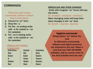 COMMANDS:
These are used to give
commands, advice or orders
How to form them:
1. Convert to “yo” form
2. Drop the –o
3. For the –ar ending verbs
add –e for (usted) or –en
for (ustedes)
4. For –er/ir ending verbs
add –a for (usted) or –an
for (ustedes)
IRREGULAR FORMAL
COMMANDS
Infinitive :
Dar
Estar
Ir
Saber
Ser
Usted:
Dé
Esté
Vaya
Sepa
Sea
Ustedes:
Den
Estén
Vayan
Sepan
Sean
IRREGULAR AND STEM CHANGES
Verbs with irregular “yo” forms will stay
the same.
Ex: conducir - conduzco - conduzca
Stem changing verbs will keep their
stem changes in the “yo” form
Ex: dormir – duermo - duerma
Negative commands:
Simply place “no” before the
verb
In affirmative commands,
reflexive and object pronouns
are attached to the end. When a
verb that has TWO OR MORE
syllables, add an accent mark to
the third syllable from the end
 