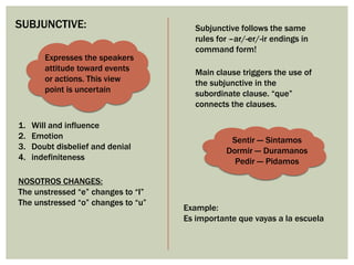 Sentir --- Sintamos
Dormir --- Duramanos
Pedir --- Pidamos
SUBJUNCTIVE:
Expresses the speakers
attitude toward events
or actions. This view
point is uncertain
1. Will and influence
2. Emotion
3. Doubt disbelief and denial
4. indefiniteness
NOSOTROS CHANGES:
The unstressed “e” changes to “I”
The unstressed “o” changes to “u”
Subjunctive follows the same
rules for –ar/-er/-ir endings in
command form!
Main clause triggers the use of
the subjunctive in the
subordinate clause. “que”
connects the clauses.
Example:
Es importante que vayas a la escuela
 