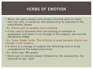 VERBS OF EMOTION
 When the main clause verb shows a feeling such as hope,
fear, joy, pity, or surprise, the subjunctive is required in the
subordinate clause
- Ex: Siento que tú puedes venir mañana.
 If the verb is followed after the feeling of emotion or
expression and there is no change in the subject, you use the
INFINITIVE FORM
- Ex: Temo- llegar tarde. The infinitie is used because there’s no
change in the subject.
 If there is a change in subject the following verb is to be
conjugated to the subjunctive form
- Ex: Temo que- Mis padre
 Ojalá que- Is almost always followed by the subjunctive. Its
optional to use “que”
 