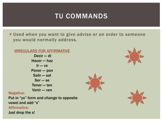 TU COMMANDS
 Used when you want to give advise or an order to someone
you would normally address.
IRREGULARS FOR AFFIRMATIVE
Decir --- di
Hacer --- haz
Ir --- ve
Poner --- pon
Salir --- sal
Ser --- se
Tener --- ten
Venir --- ven
Negative:
Put in “yo” form and change to opposite
vowel and add “s”
Affirmative:
Just drop the s!
 