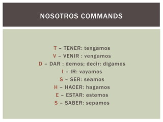 T – TENER: tengamos
V – VENIR : vengamos
D – DAR : demos; decir: digamos
I – IR: vayamos
S – SER: seamos
H – HACER: hagamos
E – ESTAR: estemos
S – SABER: sepamos
NOSOTROS COMMANDS
 