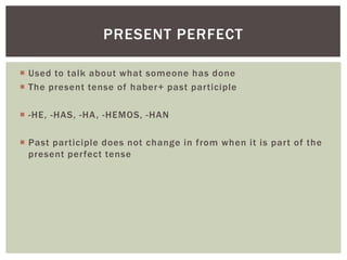  Used to talk about what someone has done
 The present tense of haber+ past participle
 -HE, -HAS, -HA, -HEMOS, -HAN
 Past participle does not change in from when it is part of the
present perfect tense
PRESENT PERFECT
 