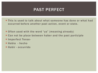  This is used to talk about what someone has done or what had
occurred before another past action, event or state.
 Often used with the word “ya” (meaning already)
 Can not be place between haber and the past participle
 Imperfect Tense-
 Habia - hecho
 Habir - occurrido
PAST PERFECT
 