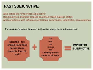 PAST SUBJUNCTIVE:
Also called the “imperfect subjunctive”
Used mainly in multiple clauses sentence which express states
And conditions- will, influence, emotions, commands, indefinites, non existence
The nosotros/nosotras form part subjunctive always has a written accent
Drop the –ron
ending from third
person plural
preterite form of
verb
-ra
-ras
-ra
-ramos
-ran
* Ending are the
same for all verbs
IMPERFECT
SUBJUNCTIVE
 