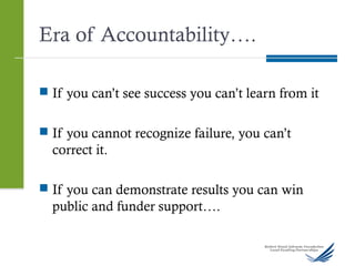 Era of Accountability….
 If you can’t see success you can’t learn from it
 If you cannot recognize failure, you can’t
correct it.
 If you can demonstrate results you can win
public and funder support….
 