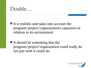 Doable…
 It is realistic and takes into account the
program/project/organization’s capacities in
relation to its environment.
 It should be something that the
program/project/organization could really do
not just wish it could do.
 