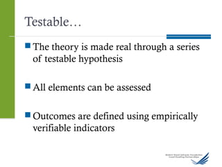 Testable…
 The theory is made real through a series
of testable hypothesis
 All elements can be assessed
 Outcomes are defined using empirically
verifiable indicators
 