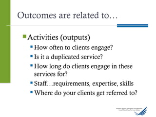 Outcomes are related to…
Activities (outputs)
 How often to clients engage?
 Is it a duplicated service?
 How long do clients engage in these
services for?
 Staff…requirements, expertise, skills
 Where do your clients get referred to?
 