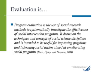 Evaluation is….
 Program evaluation is the use of social research
methods to systematically investigate the effectiveness
of social intervention programs. It draws on the
techniques and concepts of social science disciplines
and is intended to be useful for improving programs
and informing social action aimed at ameliorating
social programs (Rossi, Lipsey, and Freeman, 2004)
 