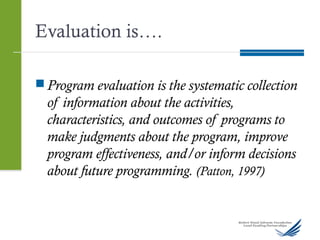 Evaluation is….
 Program evaluation is the systematic collection
of information about the activities,
characteristics, and outcomes of programs to
make judgments about the program, improve
program effectiveness, and/or inform decisions
about future programming. (Patton, 1997)
 