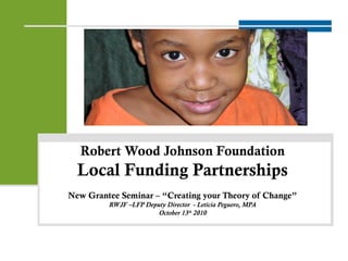 Robert Wood Johnson Foundation
Local Funding Partnerships
New Grantee Seminar – “Creating your Theory of Change”
RWJF –LFP Deputy Director - Leticia Peguero, MPA
October 13th
2010
1
 
