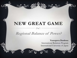 NEW GREAT GAME
Regional Balance of Power?
Yussupova Durdona
International Relations Program
International University of Japan

 