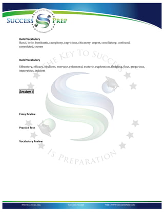!


!
!
!
!
!
Build!Vocabulary!
Banal,*belie,*bombastic,*cacophony,*capricious,*chicanery,*cogent,*conciliatory,*confound,*
convoluted,*craven*

*

Build!Vocabulary!

Effrontery,*efficacy,*ebullient,*enervate,*ephemeral,*esoteric,*euphemism,*fledgling,*flout,*gregarious,*
impervious,*indolent*

!

!

Session'4''

'
!

Essay!Review!!

!!

Practice!Test!

!

Vocabulary!Review!!!

!




!
 