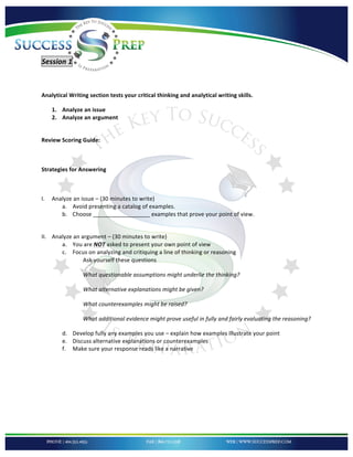 !


!

Session'1''

'
Analytical!Writing!section!tests!your!critical!thinking!and!analytical!writing!skills.!!

     1. Analyze!an!issue!
     2. Analyze!an!argument!!
!

Review!Scoring!Guide:!!

!

Strategies!for!Answering!

!

I.   Analyze!an!issue!–!(30!minutes!to!write)!
        a. Avoid!presenting!a!catalog!of!examples.!!
        b. Choose!__________________!examples!that!prove!your!point!of!view.!
             !

II. Analyze!an!argument!–!(30!minutes!to!write)!
       a. You!are!NOT!asked!to!present!your!own!point!of!view!
       c. Focus!on!analyzing!and!critiquing!a!line!of!thinking!or!reasoning!
                Ask!yourself!these!questions!!

                 What%questionable%assumptions%might%underlie%the%thinking?%

                 What%alternative%explanations%might%be%given?%

                 What%counterexamples%might%be%raised?%

                 What%additional%evidence%might%prove%useful%in%fully%and%fairly%evaluating%the%reasoning?!

        d. Develop!fully!any!examples!you!use!–!explain!how!examples!illustrate!your!point!
        e. Discuss!alternative!explanations!or!counterexamples!!
        f. Make!sure!your!response!reads!like!a!narrative!
'
'

'

'



!
 