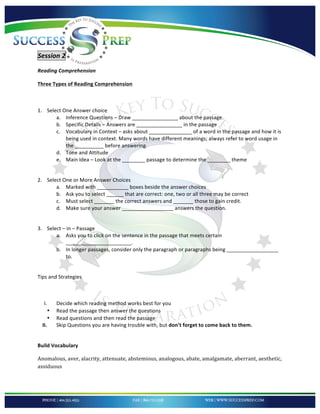 !


'

Session'2''
Reading'Comprehension!

Three!Types!of!Reading!Comprehension!

!

1. Select!One!Answer!choice!
       a. Inference!Questions!–!Draw!________________!about!the!passage.!!
       b. Specific!Details!–!Answers!are!________________!in!the!passage!
       c. Vocabulary!in!Context!–!asks!about!_______________!of!a!word!in!the!passage!and!how!it!is!
           being!used!in!context.!Many!words!have!different!meanings;!always!refer!to!word!usage!in!
           the!__________!before!answering.!!
       d. Tone!and!Attitude!
       e. Main!Idea!–!Look!at!the!________!passage!to!determine!the!________!theme!
           !

2. Select!One!or!More!Answer!Choices!
       a. Marked!with!___________!boxes!beside!the!answer!choices!
       b. Ask!you!to!select!______!that!are!correct:!one,!two!or!all!three!may!be!correct!
       c. Must!select!_______!the!correct!answers!and!_______!those!to!gain!credit.!!
       d. Make!sure!your!answer!__________________!answers!the!question.!
           !

3. Select!–!in!–!Passage!
       a. Asks!you!to!click!on!the!sentence!in!the!passage!that!meets!certain!
           _______________________.!!
       b. In!longer!passages,!consider!only!the!paragraph!or!paragraphs!being!__________________!
           to.!
       !

Tips!and!Strategies!

!

     I.       Decide!which!reading!method!works!best!for!you!
          •   Read!the!passage!then!answer!the!questions!
          •   Read!questions!and!then!read!the!passage!
    II.       Skip!Questions!you!are!having!trouble!with,!but!don’t!forget!to!come!back!to!them.!
!

Build!Vocabulary!

Anomalous,*aver,*alacrity,*attenuate,*abstemious,*analogous,*abate,*amalgamate,*aberrant,*aesthetic,*
assiduous*



!
 