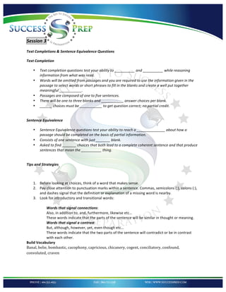 !


'

Session'3'
Text'Completions'&'Sentence'Equivalence'Questions!

Text'Completion'

    •   Text%completion%questions%test%your%ability%to%__________%and%__________%while%reasoning%
        information%from%what%was%read.%%
    •   Words%will%be%omitted%from%passages%and%you%are%required%to%use%the%information%given%in%the%
        passage%to%select%words%or%short%phrases%to%fill%in%the%blanks%and%create%a%well%put%together%
        meaningful%___________.%%
    •   Passages%are%composed%of%one%to%five%sentences.%%
    •   There%will%be%one%to%three%blanks%and%___________%answer%choices%per%blank.%
    •   ______%choices%must%be%___________%to%get%question%correct;%no%partial%credit.%
!

Sentence'Equivalence'

    •   Sentence%Equivalence%questions%test%your%ability%to%reach%a%______________%about%how%a%
        passage%should%be%completed%on%the%basis%of%partial%information.%%%
    •   Consists%of%one%sentence%with%just%_______%blank.%
    •   Asked%to%find%_______%choices%that%both%lead%to%a%complete%coherent%sentence%and%that%produce%
        sentences%that%mean%the%__________%thing.%%
!

Tips'and'Strategies'

!

    1. Before!looking!at!choices,!think!of!a!word!that!makes!sense.!
    2. Pay!close!attention!to!punctuation!marks!within!a!sentence.!Commas,!semicolons!(;),!colons!(:),!
       and!dashes!signal!that!the!definition!or!explanation!of!a!missing!word!is!nearby.!
    3. Look!for!introductory!and!transitional!words:!
!
            Words'that'signal'connections:!
            Also,!in!addition!to,!and,!furthermore,!likewise!etc…!
            These!words!indicate!that!the!parts!of!the!sentence!will!be!similar!in!thought!or!meaning.!!
            Words'that'signal'a'contrast:!
            But,!although,!however,!yet,!even!though!etc…!
            These!words!indicate!that!the!two!parts!of!the!sentence!will!contradict!or!be!in!contrast!
            with!each!other.!
Build!Vocabulary!
Banal,*belie,*bombastic,*cacophony,*capricious,*chicanery,*cogent,*conciliatory,*confound,*
convoluted,*craven*




!
 