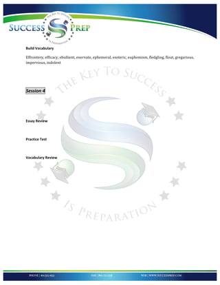 !


'
!

Build!Vocabulary!

Effrontery,*efficacy,*ebullient,*enervate,*ephemeral,*esoteric,*euphemism,*fledgling,*flout,*gregarious,*
impervious,*indolent*

!

!

Session'4''

'
!

Essay!Review!!

!!

Practice!Test!

!

Vocabulary!Review!!!

!




!
 