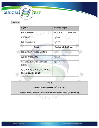!


!

!

Session'2''

          Algebra!                                Practice!Pages!

          HW!1!Review!                            Sec!2!&!4!!!!!!!!|!6!–!7!pm!

          AVERAGE!!                               Pg!306!!!!!!!!!!!!!

          POLYNOMIALS!                            Pg!317!!!!!!!!!!!!!

                         Break!                   12!mins!!!@!7.30!pm!

          EQUATIONS!/!INEQUALITIES!               Pg!331!!!!!!!!!!!!!!

          WORD!PROBLEMS!                          Pg!342!

          ALGEBRA!EXCERSISES!IN!ETS!              Pg!243!G!246!!!!
          BOOK!

          1,!2,!3,!4,!5,!7,!9,!10,!11,!12,!13,!
          15,!16,!17,!18,!19,!20!

!

                                          HW!2!

                          BARRONS!NEW!GRE!19th!Edition!

         Model!Test!2!Timed!:!Quantitative!Reasoning!Only!(2!sections)!

'

'

'

'



!
 