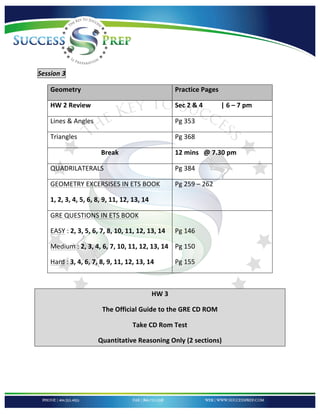!


'

'

Session'3''

    Geometry!                                          Practice!Pages!

    HW!2!Review!                                       Sec!2!&!4!!!!!!!!!!!|!6!–!7!pm!

    Lines!&!Angles!                                    Pg!353!!!!!!!!!

    Triangles!                                         Pg!368!!!!!!

                       Break!                          12!mins!!!@!7.30!pm!

    QUADRILATERALS!                                    Pg!384!!!!

    GEOMETRY!EXCERSISES!IN!ETS!BOOK!                   Pg!259!–!262!!!!

    1,!2,!3,!4,!5,!6,!8,!9,!11,!12,!13,!14!

    GRE!QUESTIONS!IN!ETS!BOOK!                         !

    EASY!:!2,!3,!5,!6,!7,!8,!10,!11,!12,!13,!14!       Pg!146!!!!!!!!!!!!!!!!

    Medium!:!2,!3,!4,!6,!7,!10,!11,!12,!13,!14! Pg!150!

    Hard!:!3,!4,!6,!7,!8,!9,!11,!12,!13,!14!           Pg!155!

!

                                              HW!3!!

                        The!Official!Guide!to!the!GRE!CD!ROM!

                                    Take!CD!Rom!Test!!

                      Quantitative!Reasoning!Only!(2!sections)!

!

!

!
 