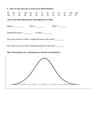 9. Here are the scores for a recent test in M414 Statistics.

90     90     95     100     80     80     75     80      70    60       95   100   100
100    75     80     90      90     90     70     70      80    85       90   90    85

Answer the following questions regarding this set of data.


Median = _________           Mean = _________             Mode = _________


Standard Deviation = _________      Variance = _________


How many scores are within 1 standard deviation of the mean? _________


How many scores are within 2 standard deviations of the mean? _________


Hint: Drawing the curve will help answer the last two questions!!!
 
