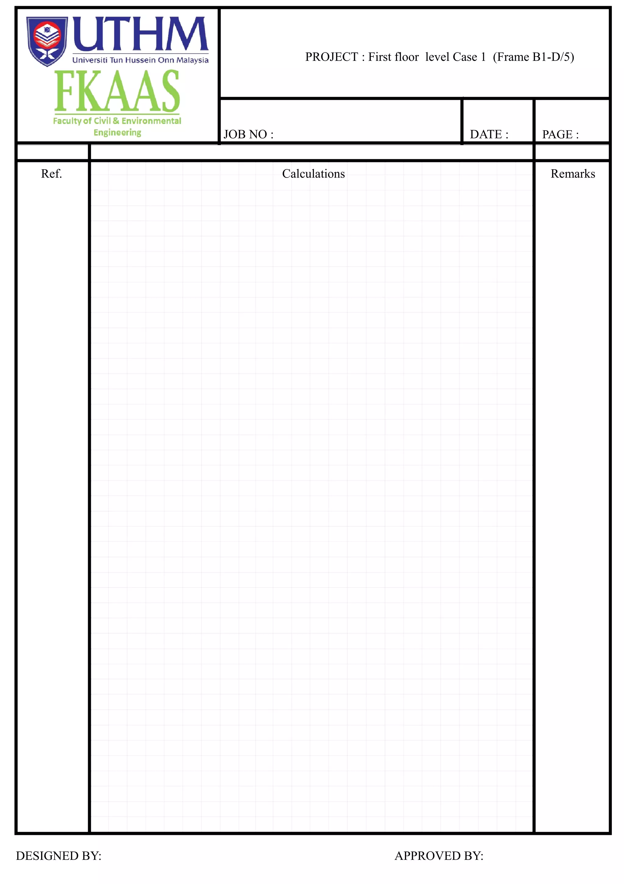 SPECIFICATION
ACTIONS
Loading :
Dimension :
Loading distribution :
Loads on slab, n kN/m² :
3.75
4.50
Finishes, ceiling, services = 1.25 kN/m²
Density of concrete = 25.00 kN/m³
Imposed Load = 4.00 kN/m²
Partition = 0.50 kN/m²
Size b h
Beam 150 280
Column 250 300
Slab thickness 100
4.2 m
5
3.9
m
3
B1 D
Slab 5-3/ B1-D : 4.2 /3.9 = 1.08 = 0.40 Case 4
Slab selfweight = 0.1 25 = 2.50 kN/m²
Finishes, ceiling, services = 1.25 kN/m²
Characteristic permanent load, gk = kN/m²
Imposed Load = 4.00 kN/m²
Partition = 0.50 kN/m²
Characteristic variable load, qk = kN/m²
PROJECT : First floor level Case 1 (Frame B1-D/5)
JOB NO : DATE : PAGE :
Ref. Calculations Remarks
DESIGNED BY: APPROVED BY:
 