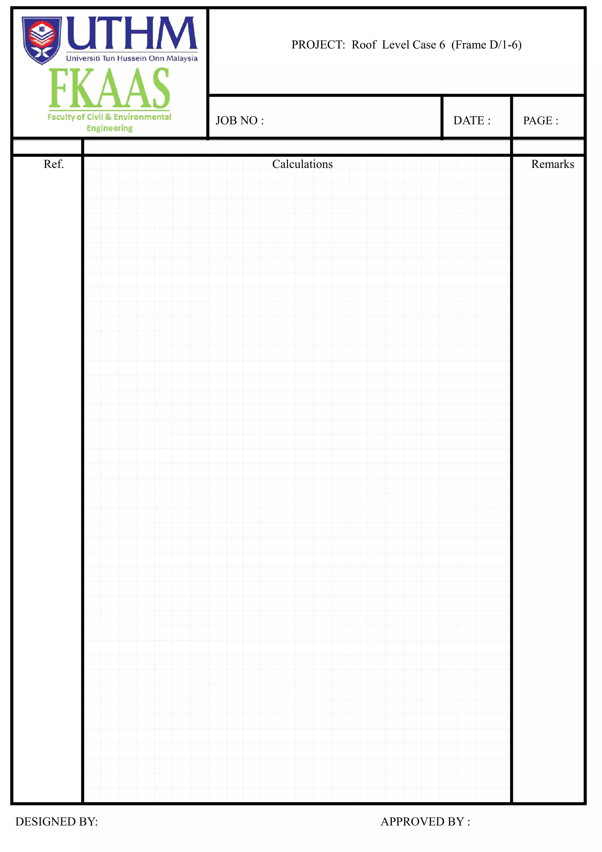 Case 6
3.17 3.17 3.17 3.17
1.96 1.96
2.1 2.4 1.5 3 0.9 1.5
Fixed end moment :
M6-5= M5-6 = wL²/12
= 1.16 kNm
ˉM5-3a=M3a-5 = 0.94 kNm
ˉM3a-3=M3-3a = 0.37 kNm
ˉM3-1b=M1b-3 = 2.38 kNm
ˉM1b-1a=M1a-1b = 0.21 kNm
ˉM1a-1=M1-1a = 0.59 kNm
Moment distribution :
0.05 0.40 1.05
6 1.16 5 3a 3 2.01 1b 1a 0.38 1
0.15 0.85 0.49 0.09 0.43 0.36 0.07 0.57 0.61 0.08 0.31 0.22 0.06 0.73 0.60 0.07 0.36 0.89 0.11
1.16 0.22 0.94 0.57 0.37 2.38 2.16 0.21 0.59
0.17 0.99 1.23 0.16 0.62 0.23 0.03 0.14
0.50 0.39 0.56 0.61 0.31 0.43 0.11 0.07
0.01 0.05 0.24 0.03 0.12 0.63 0.07 0.38
0.18 1.36 0.48 1.68 0.19 2.12 0.29 0.10 0.07
Shear force :
3.17 2.12 3.17 0.29 3.17
3.17 1.36 1.96 0.48 1.96 1.68 0.07
1.50 3.00 0.90 1.50
V6-5 2.10 V5-6 V5-3a 2.40 V3a-5 V3a-3 V3-3a V3-1b V1b-3 V1b-1a V1a-1b V1a-1 V1-1a
∑ M@5= 0
V6-5 2.10 1.36 = 0.00 ∑ M@ 1b =0
V6-5 2.10 = 0.00 V3-1b 3.00 2.12 = 0.00
V6-5 = 2.77 V3-1b 3.00 = 0.00
V5-6 = 0.55 V3-1b = 4.67
V1b-3 = 4.84
∑ M@3a= 0
V5-3a 2.40 0.48 = 0.00 ∑ M@ 1a = 0
V5-3a 2.40 = 0.00 V1b-1a 0.90 0.29 = 0.00
V5-3a = 2.70 V1b-1a 0.90 = 0.00
V3a-5 = 2.01 V1b-1a = 3.00
V1a-1b =
∑ M@3= 0
V3a-3 1.50 1.68 = 0.00 ∑ M@ 1= 0
V3a-3 1.50 = 0.00 V1a-1 1.50 0.07 = 0.00
V3a-3 = 0.62 V1a-1 1.50 = 0.00
V3-3a = 2.32 V1a-1 = 2.56
V1-1a = 2.20
Shear force and bending moment diagramsfor roof level case 1
2.56
2.77 2.70 0.62 4.67 3.00
0.55 2.32
2.01 4.84
2.20
(0.39) (0.56) (0.43) (0.07)
(0.22) (0.57) (2.16) (0.59)
(1.16) (0.94) (0.37) (2.01) (2.38) (0.21) (0.38) (0.59)
(0.11) (0.02) (0.10) (0.21) (0.04) (0.33) (0.48) (0.13) (1.58) (0.53) (0.07)
(0.05) (0.10) (0.05) (0.16) (0.40) (0.24) (0.79) (1.05) (0.26)
(0.19) (0.04) (0.17) (0.20) (0.04) (0.32) (0.09) (0.03) (0.31) (0.06) (0.01)
(0.18) (0.06) (1.31) (0.08) (0.40) (1.87) (0.16) (1.70) (0.34) (0.07)
(1.87) (1.70)
(0.18) (1.31) (0.40) (0.34)
(6.99) (0.18)
(5.81) (14.27) (1.87)
(14.01)
(5.64) (1.31)
(6.47) (1.28) (1.70)
(2.70)
(0.15)
(2.21) (0.40)
(0.93) (3.57) (0.34)
(3.84)
(0.15)
2.42 1.86 0.10 3.43 1.29 1.04
1.75 1.38 0.32 1.47 0.86 0.81
1.36 2.12
1.68
0.48 0.29 0.07
0.30 1.42
(1.31) (1.87) (1.70)
(0.40) (0.34)
(0.18)
(0.55) (1.57) (0.69)
(2.24)
(0.06) (0.08) (0.16)
(0.07)
(0.03) (0.04) (0.08) (0.04)
0.19
0.18 0.10
0.10
0.09 0.05
PROJECT: Roof Level Case 6 (Frame D/1-6)
JOB NO : DATE : PAGE :
Ref. Calculations Remarks
DESIGNED BY: APPROVED BY :
 