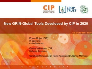 C I P G E N E B A N K
Till OCTOBER, 2020
New GRIN-Global Tools Developed by CIP in 2020
Edwin Rojas (CIP)
IT Specialist
e.rojas@cgiar.org
Carlos Velasquez (CIP)
Software Developer
Genebank Managers: Dr. Noelle Anglin and Dr. Norma Manrique
 