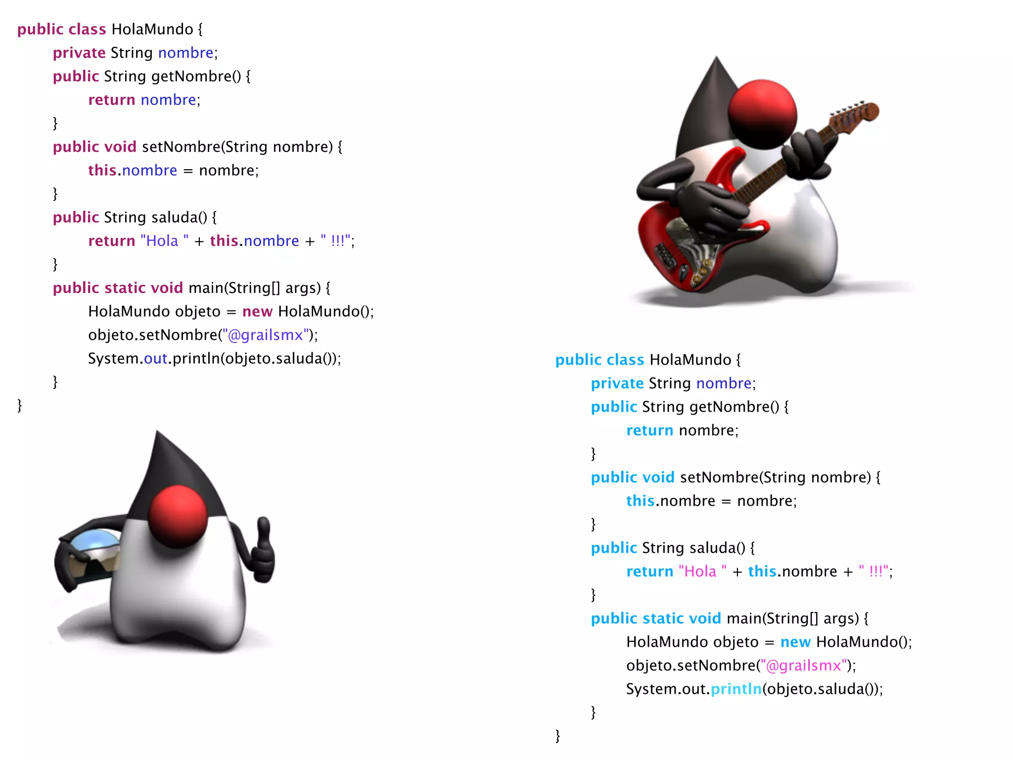 public class HolaMundo {

 private String nombre;

 public String getNombre() {

 
 return nombre;

 }

 public void setNombre(String nombre) {

 
 this.nombre = nombre;

 }

 public String saluda() {

 
 return "Hola " + this.nombre + " !!!";

 }

 public static void main(String[] args) {

 
 HolaMundo objeto = new HolaMundo();

 
 objeto.setNombre("@grailsmx");

 
 System.out.println(objeto.saluda());

 }
}
public class HolaMundo {

 private String nombre;

 public String getNombre() {

 
 return nombre;

 }

 public void setNombre(String nombre) {

 
 this.nombre = nombre;

 }

 public String saluda() {

 
 return "Hola " + this.nombre + " !!!";

 }

 public static void main(String[] args) {

 
 HolaMundo objeto = new HolaMundo();

 
 objeto.setNombre("@grailsmx");

 
 System.out.println(objeto.saluda());

 }
}
 