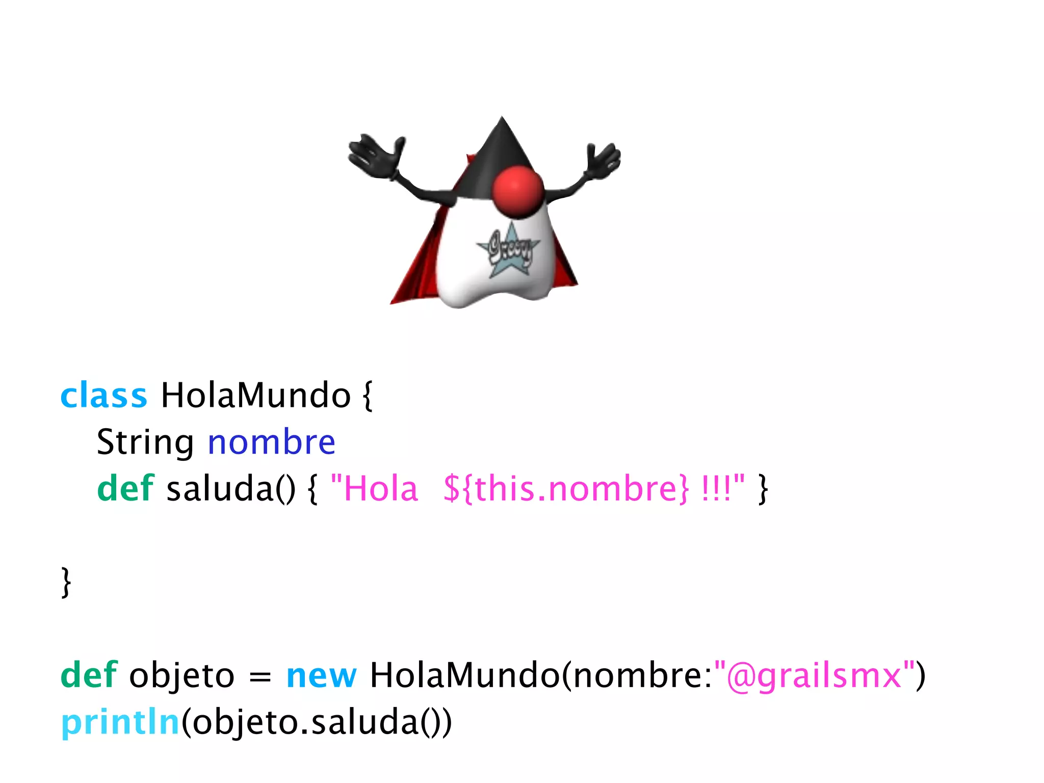 class HolaMundo {
String nombre
def saluda() { "Hola ${this.nombre} !!!" }
}
!
def objeto = new HolaMundo(nombre:"@grailsmx")
println(objeto.saluda())