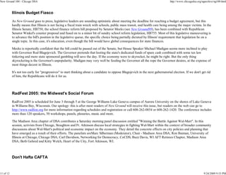 New Ground 100 - Chicago DSA                                                                                                       http://www.chicagodsa.org/ngarchive/ng100.html



           Illinois Budget Fiasco

           As New Ground goes to press, legislative leaders are sounding optimistic about meeting the deadline for reaching a budget agreement, but this
           hardly means that Illinois is not facing a fiscal train wreck with schools, public mass transit, and health care being among the major victims. In the
           Illinois Senate, HB750, the school finance reform bill proposed by Senator Meeks (see New Ground99), has been combined with Republican
           Senator Winkel's counter proposal and fused on to a minor bit of sundry school reform legislation, HB755. Most of this legislative maneuvering is
           to advance the bill's position in the legislative queue, the specific choice being partially dictated by Illinois' requirement that legislation be on a
           single topic. In this case, it's education, even though the bill would have global consequences for state finances.

           Meeks is reportedly confident that the bill could be passed out of the Senate, but House Speaker Michael Madigan seems more inclined to play
           with Governor Rod Blagojevich. The Governor pretends that looting the state's dedicated funds of spare cash combined with some tax law
           tinkering and more state sponsored gambling will save the day. If the economy were to skyrocket, he might be right. But the only thing
           skyrocketing is the Governor's unpopularity. Madigan may very well be feeding the Governor all the rope the Governor desires, at the expense of
           most things decent in Illinois.

           It's not too early for "progressives" to start thinking about a candidate to oppose Blagojevich in the next gubernatorial election. If we don't get rid
           of him, the Republicans will do it for us.




           RadFest 2005: the Midwest's Social Forum

           RadFest 2005 is scheduled for June 3 through 5 at the George Williams Lake Geneva campus of Aurora University on the shores of Lake Geneva
           in Williams Bay, Wisconsin. Our apology: this is after most readers of New Ground will receive this issue, but readers on the web can go to
           http://www.radfest.org for more information regarding schedules and registration or call 608-262-0854 or 608-262-1420. The conference includes
           more than 120 speakers, 50 workshops, panels, plenaries, music and more.

           The Madison Area chapter of DSA contributes a Saturday morning panel discussion entitled "Winning the Battle Against Wal-Mart". In this
           session, activists from Chicago, Stoughton and Ft. Atkinson discuss local strategies in fighting Wal-Mart within the context of broader community
           discussions about Wal-Mart's political and economic impact on the economy. They detail the concrete effects on city policies and planning that
           have emerged as a result of their efforts. The panelists areMarc Silberman (Moderator), Chair - Madison Area DSA; Ron Baiman, University of
           Illinois at Chicago, Chicago DSA; Carl Davidson, Networking for Democracy, CoCDS; Buzz Davis, WI AFT Retirees Chapter, Madison Area
           DSA; Beth Gehred and Kitty Welch, Heart of the City, Fort Atkinson, WI.



           Don't Hafta CAFTA


11 of 12                                                                                                                                                      9/24/2009 9:53 PM
 