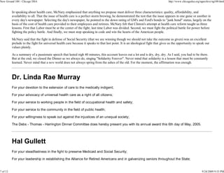 New Ground 100 - Chicago DSA                                                                                                        http://www.chicagodsa.org/ngarchive/ng100.html


          In speaking about health care, McNary emphasized that anything we propose must deliver three characteristics: quality, affordability, and
          availability to all. That the issue of health care is a perfect storm brewing, he demonstrated the test that the issue appears in one guise or another in
          every day's newspaper. Selecting the day's newspaper, he pointed to the down rating of GM's and Ford's bonds to "junk bond" status, largely on the
          basis of the cost of health care provided to their employees and retirees. McNary felt that Clinton's attempt at health care reform taught us three
          lessons. First that Labor must be at the center of the fight; last time Labor was divided. Second, we must fight the political battle for power before
          fighting the policy battle. And finally, we must stop speaking in code and win the hearts of the American people.

          McNary said that the fight in defense of Social Security (that we are winning though we should not take the outcome as given) was an excellent
          prelude to the fight for universal health care because it speaks to that last point. It is an ideological fight that gives us the opportunity to speak our
          values plainly.

          As a summary of a passionate speech that lasted nigh 40 minutes, this account leaves out a lot and is dry, dry, dry. As I said, you had to be there.
          But at the end, we closed the Dinner as we always do, singing "Solidarity Forever". Never mind that solidarity is a lesson that must be constantly
          learned. Never mind that a new world does not always spring from the ashes of the old. For the moment, the affirmation was enough.



          Dr. Linda Rae Murray
          For your devotion to the extension of care to the medically indigent;

          For your advocacy of universal health care as a right of all citizens;

          For your service to working people in the field of occupational health and safety;

          For your service to the community in the field of public health;

          For your willingness to speak out against the injustices of an unequal society;

          The Debs - Thomas - Harrington Dinner Committee does hereby present you with its annual award this 6th day of May, 2005.




          Hal Gullett
          For your steadfastness in the fight to preserve Medicaid and Social Security;

          For your leadership in establishing the Alliance for Retired Americans and in galvanizing seniors throughout the State;


7 of 12                                                                                                                                                        9/24/2009 9:53 PM
 