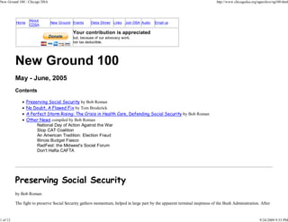 New Ground 100 - Chicago DSA                                                                                                http://www.chicagodsa.org/ngarchive/ng100.html




                  About
          Home                 New Ground Events     Debs Dinner Links Join DSA Audio    Email us
                  CDSA

                                          Your contribution is appreciated
                                          but, because of our advocacy work,
                                          not tax deductible.




          New Ground 100
          May - June, 2005
          Contents

                 Preserving Social Security by Bob Roman
                 No Doubt, A Flawed Fix by Tom Broderick
                 A Perfect Storm Rising: The Crisis in Health Care, Defending Social Security by Bob Roman
                 Other News compiled by Bob Roman
                      National Day of Action Against the War
                      Stop CAT Coalition
                      An American Tradition: Election Fraud
                      Illinois Budget Fiasco
                      RadFest: the Midwest's Social Forum
                      Don't Hafta CAFTA




          Preserving Social Security
          by Bob Roman

          The fight to preserve Social Security gathers momentum, helped in large part by the apparent terminal ineptness of the Bush Administration. After


1 of 12                                                                                                                                                9/24/2009 9:53 PM
 