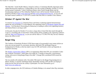 New Ground 114 - Chicago DSA                                                                                           http://www.chicagodsa.org/ngarchive/ng114.html




           The Oak Park / Austin Health Alliance, formed to enforce a Community Benefits Agreement and to
           support Resurrection employees, is asking folks to save the evening of Monday, October 22, for the
           second annual Community / Labor Celebration Dinner where Pastor Dwight Bailey and the
           housekeeping employees at West Suburban Medical Center will be honored. Details should be
           posted by October at http://www.opctj.org and http://www.reformresurrection.org , or you can call
           the South Austin Coalition at 773.287.4570. Greater Oak Park DSA is a member of the Alliance.

           October 27 Against the War

           As noted in New Ground 113, United for Peace and Justice is planning regional demonstrations
           against the war on October 27. In the Midwest, the organizing center is Chicagoans Against War and
           Injustice . Carl Davidson's Networking for Democracy is lending its office as an organizing resource,
           and Alynne Romo is serving as staff.

           At this point, the plan for October 27 is to have a large rally in Union Park then march through the
           Loop to a concluding rally in Grant Park. Further details will be available at the organizing coalition's
           web site: http://oct27chicago.org , or you can call the office at 773.384.5799; they can use volunteer
           help at the office as well.

           Burger King

           The Coalition of Immokalee Workers' (CIW) latest target to be persuaded to pay tomato pickers an
           extra one cent per pound. It's convenient, therefore, that both CIW and Burger King are
           headquartered in Florida, as that has made it easy for CIW and friends to show up frequently on
           corporate's doorstep.

           The Student / Farmworker Alliance (SFA), an organization allied with CIW, just concluded a Labor
           Day weekend "Encuentro," where plans were made for "2 months of education, consciousness-
           raising, and action to bring Burger King to the table". Chicago DSA contributed $100 toward the
           Encuentro.

           The two months will culminate with a November 30th march on the Burger King headquarters in
           Miami, Florida, to coincide with Burger King's shareholder meeting. CIW and SFA are hoping to
           bring activists from all across the country to participate. For more information, go to
           http://www.ciw-online.org .

           In other campaign news, the US Conference of Catholic Bishops, in its annual Labor Day statement,


10 of 42                                                                                                                                          9/24/2009 9:50 PM
 