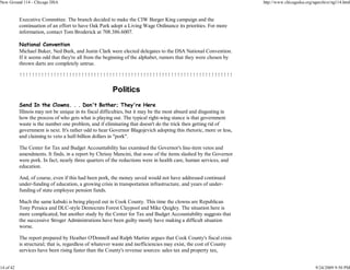 New Ground 114 - Chicago DSA                                                                                        http://www.chicagodsa.org/ngarchive/ng114.html


           Executive Committee. The branch decided to make the CIW Burger King campaign and the
           continuation of an effort to have Oak Park adopt a Living Wage Ordinance its priorities. For more
           information, contact Tom Broderick at 708.386.6007.

           National Convention
           Michael Baker, Ned Burk, and Justin Clark were elected delegates to the DSA National Convention.
           If it seems odd that they're all from the beginning of the alphabet, rumors that they were chosen by
           thrown darts are completely untrue.

           !!!!!!!!!!!!!!!!!!!!!!!!!!!!!!!!!!!!!!!!!!!!!!!!!!!!!!!!!!!!!!!!!!!!!

                                                       Politics
           Send In the Clowns. . . Don't Bother; They're Here
           Illinois may not be unique in its fiscal difficulties, but it may be the most absurd and disgusting in
           how the process of who gets what is playing out. The typical right-wing stance is that government
           waste is the number one problem, and if eliminating that doesn't do the trick then getting rid of
           government is next. It's rather odd to hear Governor Blagojevich adopting this rhetoric, more or less,
           and claiming to veto a half-billion dollars in "pork".

           The Center for Tax and Budget Accountability has examined the Governor's line-item vetos and
           amendments. It finds, in a report by Chrissy Mancini, that none of the items slashed by the Governor
           were pork. In fact, nearly three quarters of the reductions were in health care, human services, and
           education.

           And, of course, even if this had been pork, the money saved would not have addressed continued
           under-funding of education, a growing crisis in transportation infrastructure, and years of under-
           funding of state employee pension funds.

           Much the same kabuki is being played out in Cook County. This time the clowns are Republican
           Tony Peraica and DLC-style Democrats Forest Claypool and Mike Quigley. The situation here is
           more complicated, but another study by the Center for Tax and Budget Accountability suggests that
           the successive Stroger Administrations have been guilty mostly have making a difficult situation
           worse.

           The report prepared by Heather O'Donnell and Ralph Martire argues that Cook County's fiscal crisis
           is structural; that is, regardless of whatever waste and inefficiencies may exist, the cost of County
           services have been rising faster than the County's revenue sources: sales tax and property tax,


14 of 42                                                                                                                                       9/24/2009 9:50 PM
 