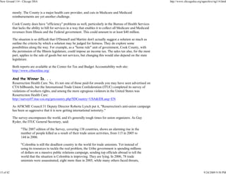 New Ground 114 - Chicago DSA                                                                                           http://www.chicagodsa.org/ngarchive/ng114.html


           mostly. The County is a major health care provider, and cuts in Medicare and Medicaid
           reimbursements are yet another challenge.

           Cook County does have "efficiency" problems as well, particularly in the Bureau of Health Services
           that lacks the ability to bill for services in a way that enables it to collect all Medicare and Medicaid
           revenues from Illinois and the Federal government. This could amount to at least $40 million.

           The situation is so difficult that O'Donnell and Martire don't actually suggest a solution so much as
           outline the criteria by which a solution may be judged for fairness. They do explore some
           possibilities along the way. For example, as a "home rule" unit of government, Cook County, with
           the permission of the Illinois legislature, could impose an income tax. The sales tax also, for the most
           part, applies to the sale of goods but not services, but changing this would also depend on the state
           legislature.

           Both reports are available at the Center for Tax and Budget Accountability web site:
           http://www.ctbaonline.org/

           And the Winner Is. . .
           Resurrection Health Care. No, it's not one of those paid-for awards you may have seen advertised on
           CTA billboards, but the International Trade Union Confederation (ITUC) completed its survey of
           violations of workers rights, and among the more egregious violators in the United States was
           Resurrection Health Care:
           http://survey07.ituc-csi.org/getcountry.php?IDCountry=USA&IDLang=EN

           As AFSCME Council 31 Deputy Director Roberta Lynch put it, "Resurrection's anti-union campaign
           has been so aggressive that it is now getting international notoriety."

           The survey encompasses the world, and it's generally tough times for union organizers. As Guy
           Ryder, the ITUC General Secretary, said:

                 "The 2007 edition of the Survey, covering 138 countries, shows an alarming rise in the
                 number of people killed as a result of their trade union activities, from 115 in 2005 to
                 144 in 2006.

                 "Colombia is still the deadliest country in the world for trade unionists. Yet instead of
                 using its resources to tackle the real problem, the Uribe government is spending millions
                 of dollars on a massive public relations campaign, sending top officials abroad to tell the
                 world that the situation is Colombia is improving. They are lying. In 2006, 78 trade
                 unionists were assassinated, eight more than in 2005, while many others faced threats,


15 of 42                                                                                                                                          9/24/2009 9:50 PM
 