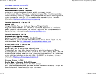 New Ground 114 - Chicago DSA                                                                               http://www.chicagodsa.org/ngarchive/ng114.html


           http://www.chicagojwj.org/node/28

           Friday, October 12, 2 PM to 7PM
           In Defense of Academic Freedom
           University of Chicago Rockafeller Chapel, 5850 S. Woodlawn, Chicago
           A conference in defense of academic freedom growing out of the Finkelstein conflict at
           DePaul University, hosted by Tariq Ali, other participants to include Dr. Akeel Bilgrami, Dr.
           Noam Chomsky, Dr. Tony Judt, Dr. John Mearsheimer, Dr Neve Gordon. For more
           information: http://www.academicfreedomchicago.org/

           Saturday, October 13, 3 PM to 4 PM
           Peace Vigil
           Arlington Heights Road and Northwest Highway, Arlington Heights
           Regularly scheduled for the 2nd Saturday of each month. Sponsored by Families for
           Peace, Sisters of the Living Word, The Viatorian Community, and Women's Resource
           Center. For more information email wrcpeaceproject@aol.com.

           Saturday, October 13, 5:30 PM
           Human Rights Award Dinner
           Lutheran School of Theology, 1100 E 55th St, Chicago
           National Alliance Against Racist & Political Repression annual dinner. Tickets $??. For
           more information, see http://www.naarpr.org/site/Pages/Calendar.html

           Sunday, October 14, 10 AM to 9 PM
           Progressive Fest Illinois
           Marvel Davis Farm on Jericho Road in Kane County
           The event will take place at the Marvel Davis Farm - about one mile south of Denny
           Hastert's place on Jericho Road in Kane County, IL. Take either US Hwy. 30 or IL Rte. 47
           to Jericho Road near Big Rock and Sugar Grove, turn north - it's about 6 or 7 miles down
           on the right hand side. Look for the sign. (Call 815-483-8878 for directions.) For more
           information: http://www.illinoisprogressives.org/pdi/

           Monday, October 15, 7 PM
           Racial Oppression and Global Chicago
           In These Times, 2040 N. Milwaukee 2nd Floor, Chicago
           Paul Street surveys metropolitan anti-black racism in 20th and 21st Century Chicago. An
           Open University of the Left event. For more information,



19 of 42                                                                                                                              9/24/2009 9:50 PM
 