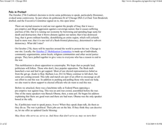 New Ground 114 - Chicago DSA                                                                                     http://www.chicagodsa.org/ngarchive/ng114.html




           Pols in Protest
           The October 27th Coalition's decision to invite some politicians to speak, particularly Hizzonner,
           evoked some controversy. So just where do politicians fit in? Chicago DSA Co-Chair Tom Broderick
           drafted, and the Executive Committee signed on to, this open letter.

                 There are myriad reasons to end our war against the people of Iraq: that it was a
                 pre-emptive and illegal aggression against a sovereign nation; that it causes suffering
                 and loss of life; that it is ruining our economy by borrowing and spending huge sums for
                 death and destruction; that it brews distaste against our nation; that it has destroyed
                 Iraq; that it grows militant hostility, destabilizing an entire region, which will certainly
                 lead to more war; that it is one tool of a Bush-fronted plutocracy, determined to subvert
                 democracy. What did I miss?

                 On October 27th, there will be marches around the world to protest the war. Chicago is
                 one site. Locally, the October 27 Mobilization Committee is made up of individuals,
                 community organizations, union locals, religious communities and other social justice
                 groups. They have pulled together to give voice to everyone who has a reason to end to
                 the war.

                 This mobilization is about opposition to catastrophe. We hope that as people lead,
                 politicians will follow. Those who don't, face popular opposition. The Bush mob
                 launched a war and lied to get support. Most of our elected representatives failed us
                 from the get-go. (kudo to Rep. Barbara Lee, D-CA) Many continue to fall short, but
                 some are coming around. This rally and march are part of an effort to encourage an all
                 out effort to end this war. In addition to pushing and pulling those who need our help,
                 we also want to show support to elected officials who do want to end this war.

                 Before we attacked, there was a lunchtime rally at Federal Plaza opposing a
                 pre-emptive war against Iraq. This was an anti-war crowd, assembled before the war.
                 One of the many speakers was Barack Obama, then, a state pol. He began his address
                 explaining that there are good wars and there are bad wars. Obama was the only speaker
                 booed at the rally.

                 So, if politicians want to speak peace, bravo! When they speak dope-talk, dis them as
                 they dis us. The war is political. Their jobs are on the line. If they think they can deceive
                 us, let me offer an updated Gaelic blessing:

                 May those who serve us, serve us. And those that don't serve us, may we turn their


21 of 42                                                                                                                                    9/24/2009 9:50 PM
 