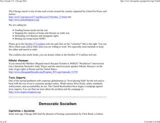 New Ground 114 - Chicago DSA                                                                                        http://www.chicagodsa.org/ngarchive/ng114.html




           The Chicago march is one of nine such events around the country organized by United for Peace and
           Justice:
           http://oct27.org/sites/oct27.org/files/oct27/October_27.html and
           http://www.unitedforpeace.org/

           We are calling for:

                 Funding human needs not the war
                 Stopping the violence at home and abroad, no wider war
                 Defending civil liberties and immigrant rights
                 Brining our troops home NOW!

           Please go to the October 27 Coalition web site and click on the "volunteer" link to the right. You can
           fill in which tasks and at what times you are willing to work. We especially need marshals to keep
           the rallies and march in order.

           The coalition also needs funds; you can donate online at the October 27 Coalition web site.

           Nikolai Alexeyev
           If you missed the Matthew Shepard march this past October 6, WBEZ's "Worldview" interviewed
           Gay Liberation Network's Andy Thayer and the march keynote speaker Nikolai Alexeyev on the
           state of gay rights in Russia and the United States:
           http://www.chicagopublicradio.org/Program_WV.aspx?episode=13750

           Toxic Imports
           One of the myriad problems with corporate globalization (a "level playing field" for the rich and to
           heck with the rest of us) is consumer product safety. While money flows freely, safety standards,
           enforcement, and accountability do not. The United Steelworkers have begun a campaign against
           toxic imports. You can find out more about the problem and the campaign at:
           http://www.stoptoxicimports.org/

           !!!!!!!!!!!!!!!!!!!!!!!!!!!!!!!!!!!!!!!!!!!!!!!!!!!!!!!!!!!!!!!!!!!!!

                                          Democratic Socialism
           Capitalism v Socialism
           Some time ago, Chicago DSA had the pleasure of hosting a presentation by Chris Bond, a Labour


24 of 42                                                                                                                                       9/24/2009 9:50 PM
 