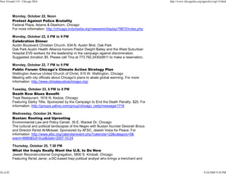 New Ground 114 - Chicago DSA                                                                       http://www.chicagodsa.org/ngarchive/ng114.html




           Monday, October 22, Noon
           Protest Against Police Brutality
           Federal Plaza, Adams & Dearborn, Chicago
           For more information: http://chicago.indymedia.org/newswire/display/79672/index.php

           Monday, October 22, 6 PM to 9 PM
           Celebration Dinner
           Austin Boulevard Christian Church, 634 N. Austin Blvd, Oak Park
           Oak Park Austin Health Alliance honors Pastor Dwight Bailey and the West Suburban
           Hospital EVS workers for the leadership in the campaign against discrimination.
           Suggested donation $5. Please call Tina at 773.792.2430x5811 to make a reservation.

           Monday, October 22, 7 PM to 9 PM
           Public Forum: Chicago's Climate Action Strategy Plan
           Wellington Avenue United Church of Christ, 615 W. Wellington, Chicago
           Meeting with city officials about Chicago's plans to abate global warming. For more
           information: http://www.climatejusticechicago.org/

           Tuesday, October 23, 6 PM to 8 PM
           Death Row Blues Benefit
           Treat Restaurant, 1616 N. Kedzie, Chicago
           Featuring Darby Tillis. Sponsored by the Campaign to End the Death Penalty. $25. For
           information: http://groups.yahoo.com/group/chicago_cedp/message/1716

           Wednesday, October 24, Noon
           Bustan: Rooting and Uprooting
           Environmental Law and Policy Center, 35 E. Wacker Dr, Chicago
           The cultural and political landscapes of the Negev with Bustan founder Devorah Brous
           and Director Ra'ed Al-Mickawi. Sponsored by AFSC, Jewish Voice for Peace. For
           information: http://www.afsc.org/calendar/event.php?calendar=22&category=0&
           event=8880&full=true&date=2007-10-24

           Thursday, October 25, 7:30 PM
           What the Iraqis Really Want the U.S. to Do Now
           Jewish Reconstructionist Congregation, 5800 S. Kimball, Chicago
           Featuring Ra'ed Jarrar, a DC-based Iraqi political analyst who brings a trenchant and



26 of 42                                                                                                                      9/24/2009 9:50 PM
 