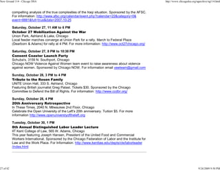 New Ground 114 - Chicago DSA                                                                             http://www.chicagodsa.org/ngarchive/ng114.html


           compelling analysis of the true complexities of the Iraqi situation. Sponsored by the AFSC.
           For information: http://www.afsc.org/calendar/event.php?calendar=22&category=0&
           event=8881&full=true&date=2007-10-25

           Saturday, October 27, 11 AM to 6 PM
           October 27 Mobilization Against the War
           Union Park, Ashland & Lake, Chicago
           Local feeder marches converge at Union Park for a rally. March to Federal Plaza
           (Dearborn & Adams) for rally at 4 PM. For more information: http://www.oct27chicago.org/

           Saturday, October 27, 8 PM to 10:30 PM
           Consent Coaster Launch Party
           Schuba's, 3159 N. Southport, Chicago
           Chicago NOW Violence Against Women team event to raise awareness about violence
           against women. Sponsored by Chicago NOW. For information email vawteam@gmail.com

           Sunday, October 28, 3 PM to 4 PM
           Tribute to the Rosen Family
           UNITE Union Hall, 333 S. Ashland, Chicago
           Featuring British journalist Greg Palast. Tickets $30. Sponsored by the Chicago
           Committee to Defend the Bill of Rights. For information: http://www.ccdbr.org/

           Sunday, October 28, 4 PM
           20th Anniversary Retrospective
           In These Times, 2040 N. Milwaukee 2nd Floor, Chicago
           Celebrate the Open University of the Left's 20th anniversary. Tuition $5. For more
           information http://www.openuniverstyoftheleft.org

           Tuesday, October 30, 1 PM
           8th Annual Distinguished Labor Leader Lecture
           IIT Kent College of Law, 565 W. Adams, Chicago
           This year featuring Joseph Hansen, President of the United Food and Commercial
           Workers International. Sponsored by the Chicago Federation of Labor and the Institute for
           Law and the Work Place. For Information: http://www.kentlaw.edu/depts/cle/laborleader
           /index.html




27 of 42                                                                                                                            9/24/2009 9:50 PM
 